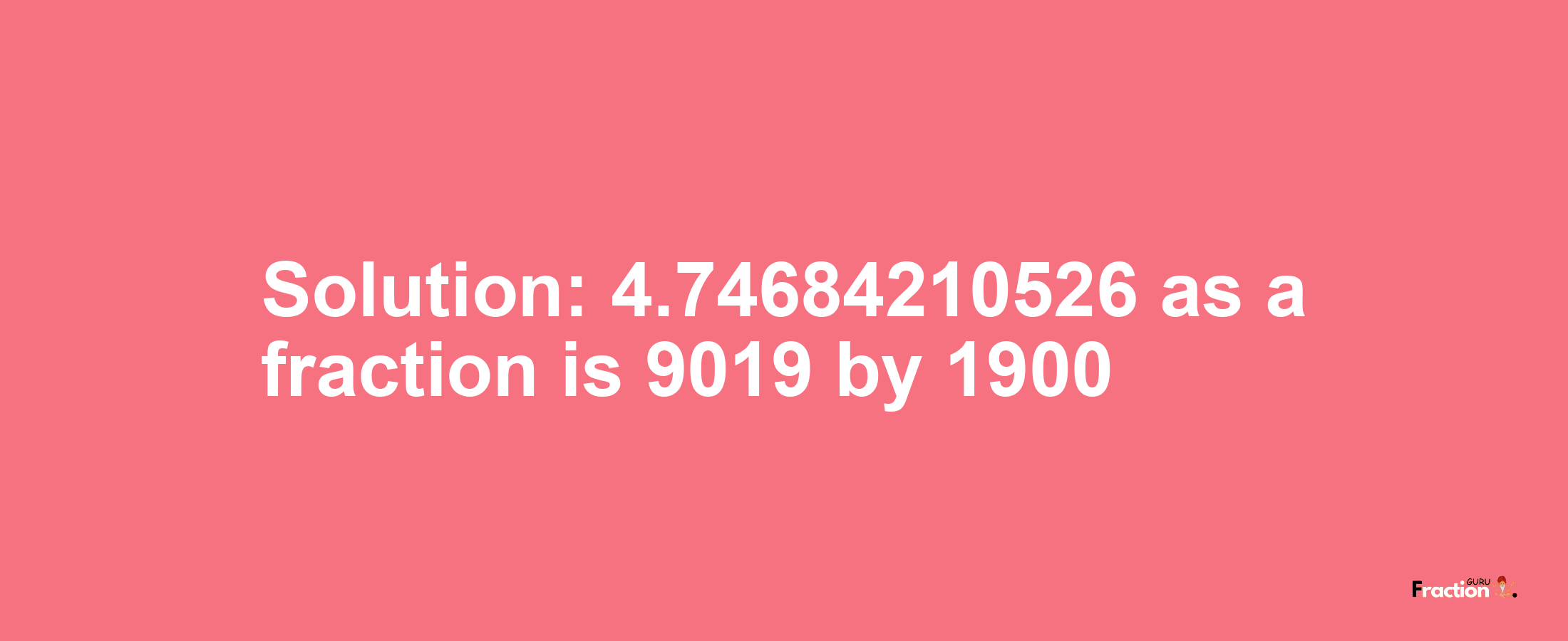 Solution:4.74684210526 as a fraction is 9019/1900